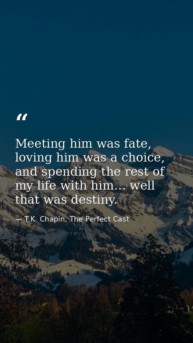 Meeting him was fate, loving him was a choice, and spending the rest of my life with him… well that was destiny. — T.K. Chapin, The Perfect Cast