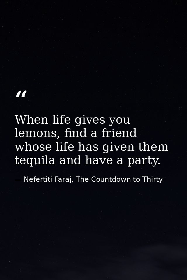 When life gives you lemons, find a friend whose life has given them tequila and have a party. — Nefertiti Faraj, The Countdown to Thirty