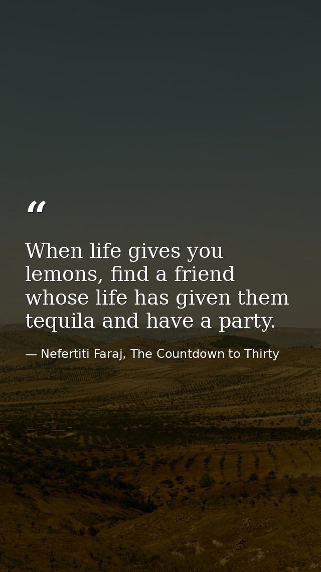 When life gives you lemons, find a friend whose life has given them tequila and have a party. — Nefertiti Faraj, The Countdown to Thirty