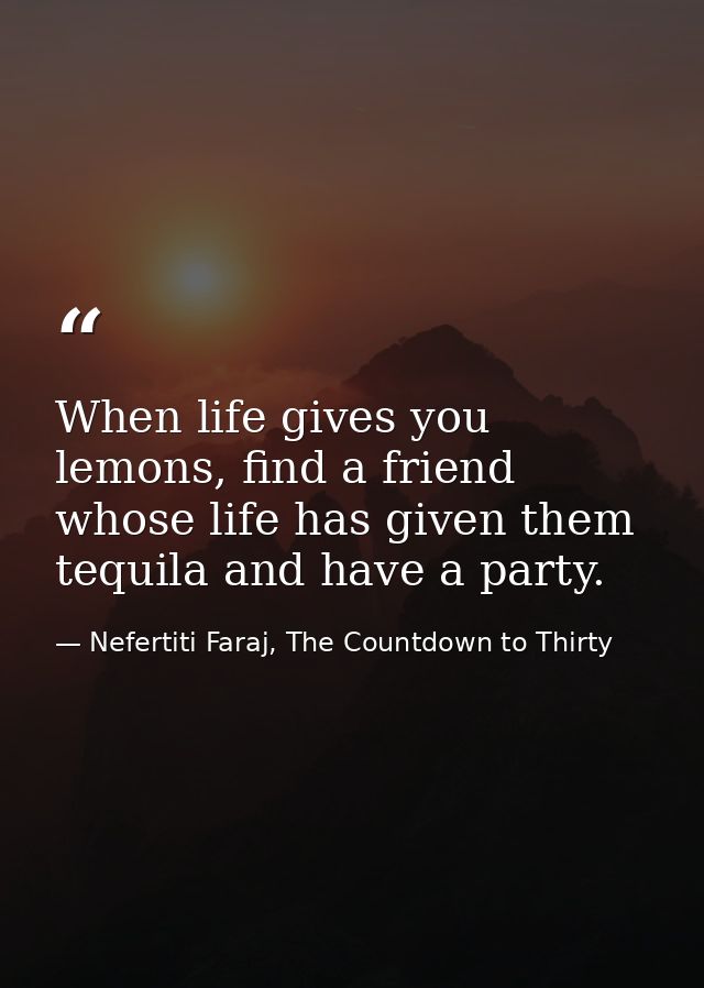 When life gives you lemons, find a friend whose life has given them tequila and have a party. — Nefertiti Faraj, The Countdown to Thirty