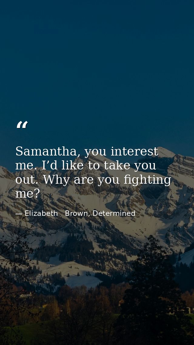 Samantha, you interest me. I’d like to take you out. Why are you fighting me? — Elizabeth   Brown, Determined
