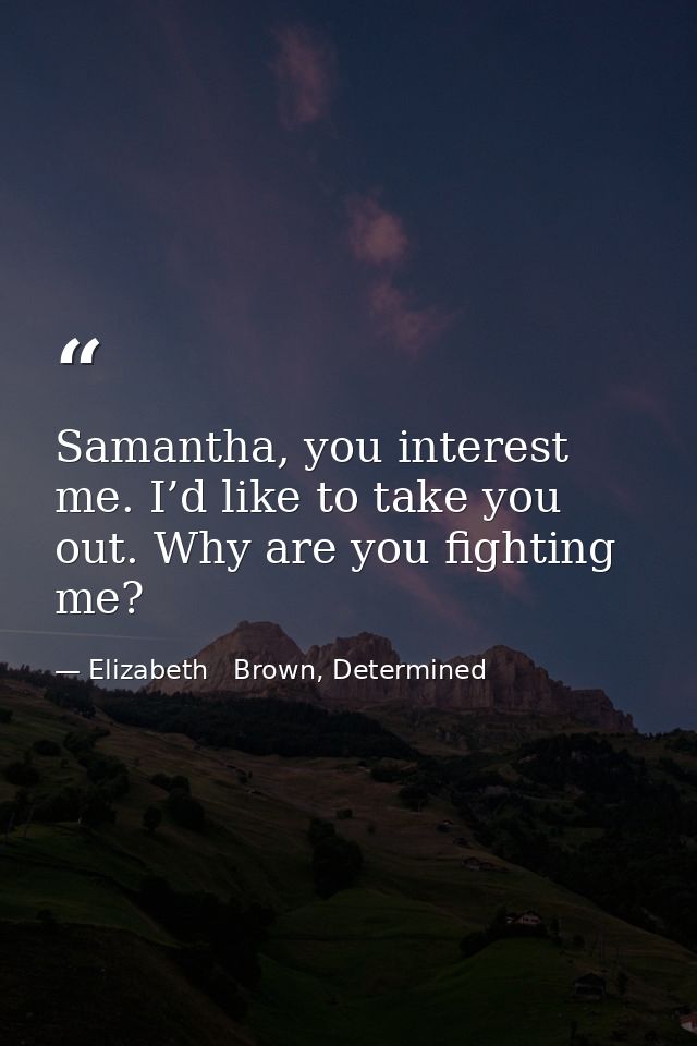 Samantha, you interest me. I’d like to take you out. Why are you fighting me? — Elizabeth   Brown, Determined