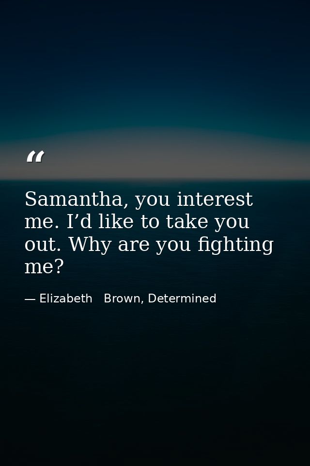 Samantha, you interest me. I’d like to take you out. Why are you fighting me? — Elizabeth   Brown, Determined