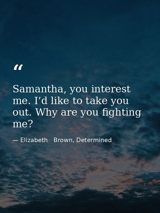 Samantha, you interest me. I’d like to take you out. Why are you fighting me? — Elizabeth   Brown, Determined