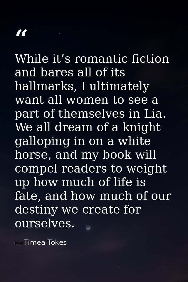 While it’s romantic fiction and bares all of its hallmarks, I ultimately want all women to see a part of themselves in L — Timea Tokes
