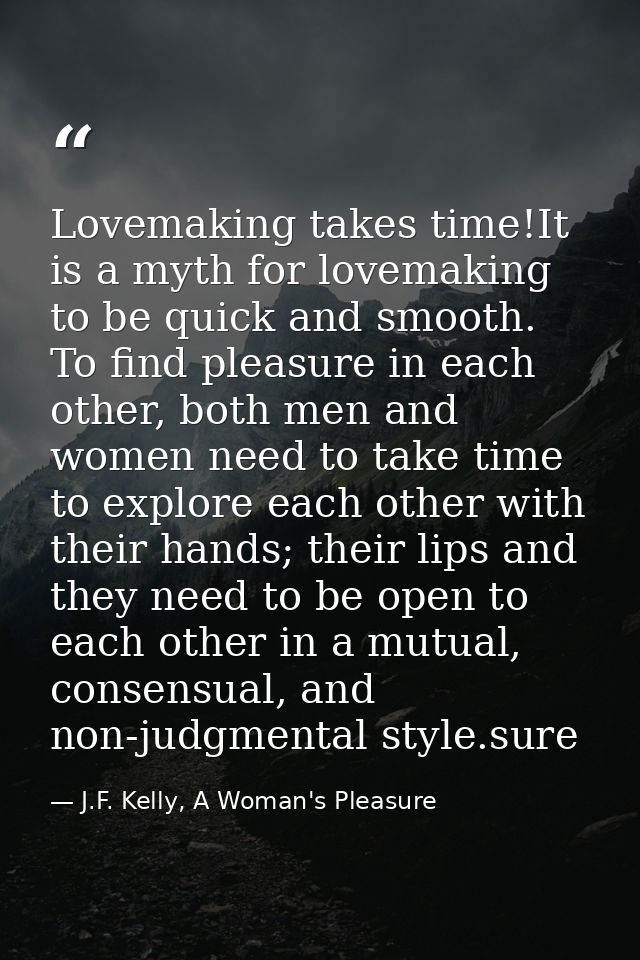 Lovemaking takes time!It is a myth for lovemaking to be quick and smooth. To find pleasure in each other, both men and w — J.F. Kelly, A Woman's Pleasure