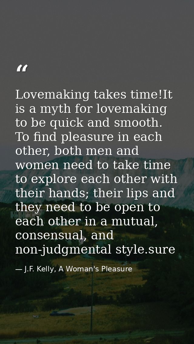 Lovemaking takes time!It is a myth for lovemaking to be quick and smooth. To find pleasure in each other, both men and w — J.F. Kelly, A Woman's Pleasure