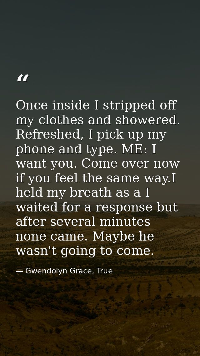 Once inside I stripped off my clothes and showered. Refreshed, I pick up my phone and type. ME: I want you. Come over no — Gwendolyn Grace, True