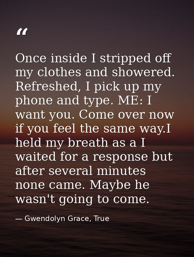 Once inside I stripped off my clothes and showered. Refreshed, I pick up my phone and type. ME: I want you. Come over no — Gwendolyn Grace, True