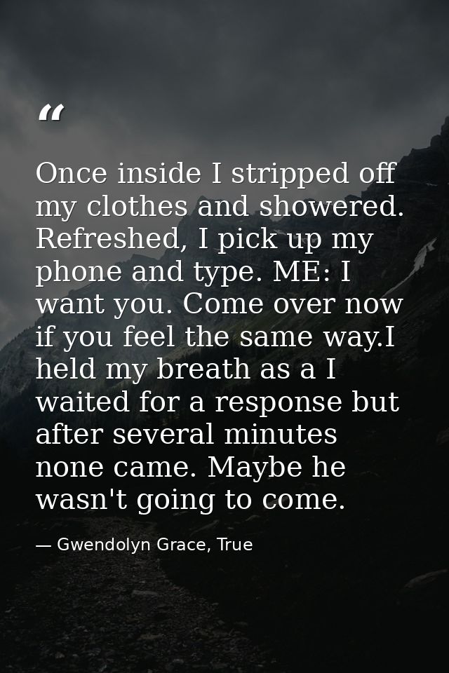 Once inside I stripped off my clothes and showered. Refreshed, I pick up my phone and type. ME: I want you. Come over no — Gwendolyn Grace, True