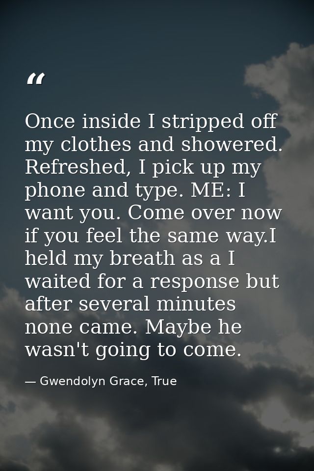 Once inside I stripped off my clothes and showered. Refreshed, I pick up my phone and type. ME: I want you. Come over no — Gwendolyn Grace, True