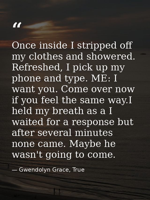 Once inside I stripped off my clothes and showered. Refreshed, I pick up my phone and type. ME: I want you. Come over no — Gwendolyn Grace, True