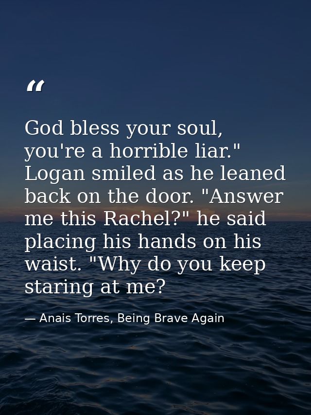 God bless your soul, you're a horrible liar." Logan smiled as he leaned back on the door. "Answer me this Rachel?" he sa — Anais Torres, Being Brave Again