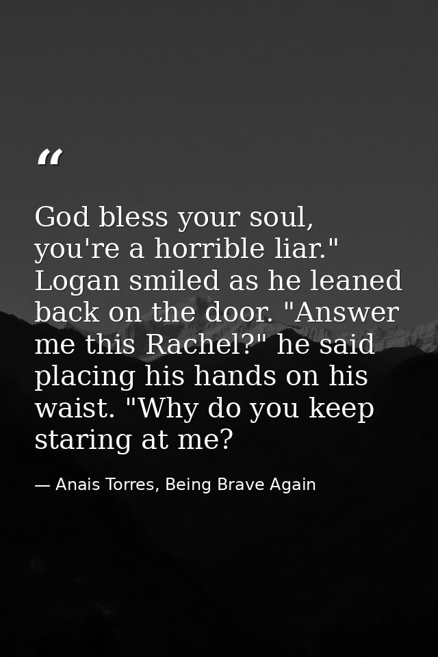 God bless your soul, you're a horrible liar." Logan smiled as he leaned back on the door. "Answer me this Rachel?" he sa — Anais Torres, Being Brave Again