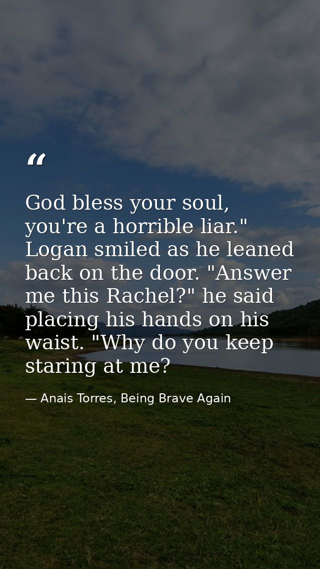 God bless your soul, you're a horrible liar." Logan smiled as he leaned back on the door. "Answer me this Rachel?" he sa — Anais Torres, Being Brave Again