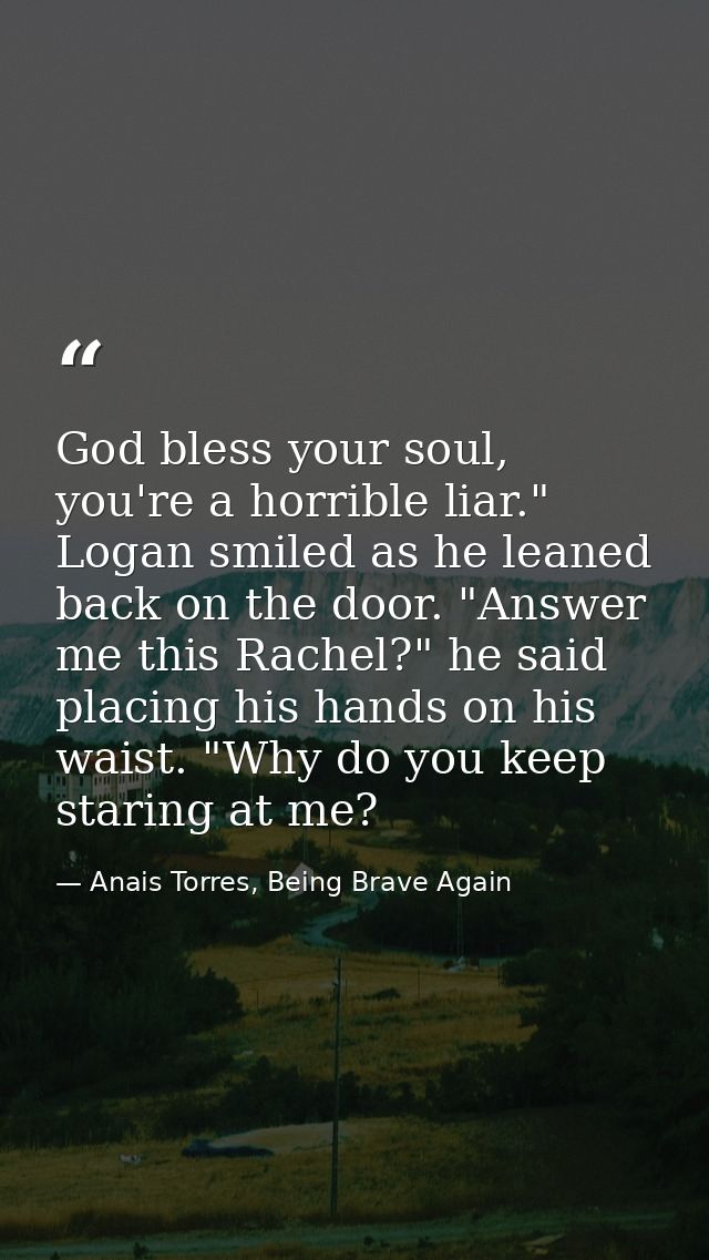 God bless your soul, you're a horrible liar." Logan smiled as he leaned back on the door. "Answer me this Rachel?" he sa — Anais Torres, Being Brave Again