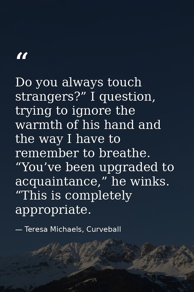 Do you always touch strangers?” I question, trying to ignore the warmth of his hand and the way I have to remember to br — Teresa Michaels, Curveball