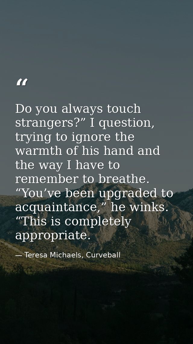Do you always touch strangers?” I question, trying to ignore the warmth of his hand and the way I have to remember to br — Teresa Michaels, Curveball