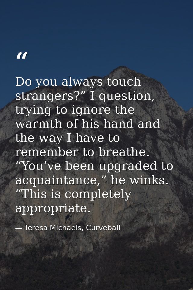 Do you always touch strangers?” I question, trying to ignore the warmth of his hand and the way I have to remember to br — Teresa Michaels, Curveball