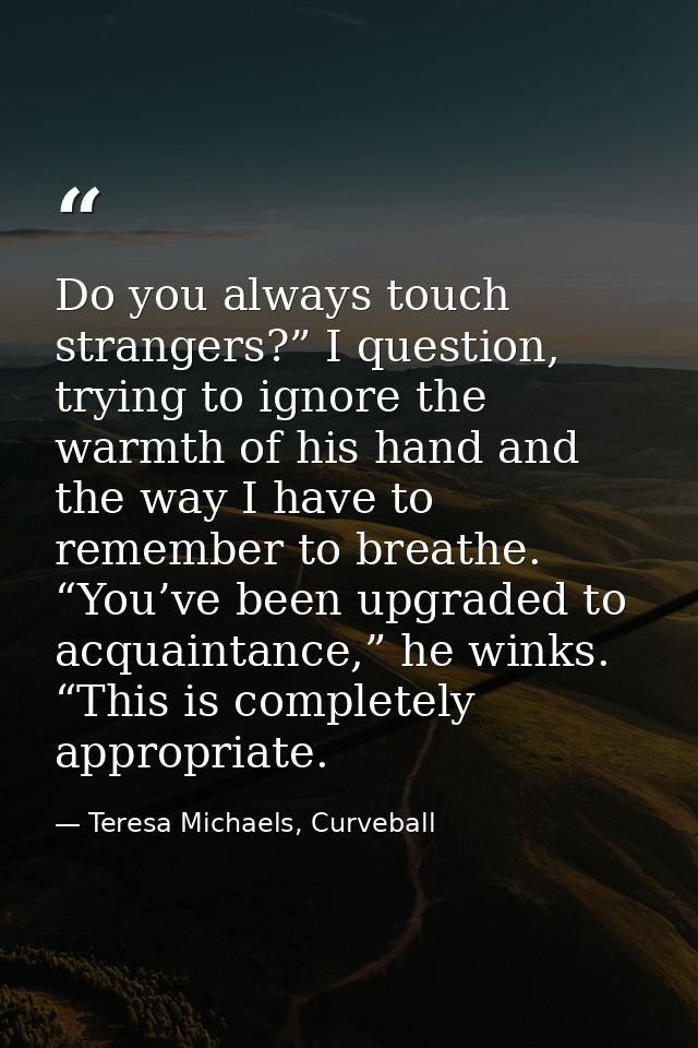 Do you always touch strangers?” I question, trying to ignore the warmth of his hand and the way I have to remember to br — Teresa Michaels, Curveball