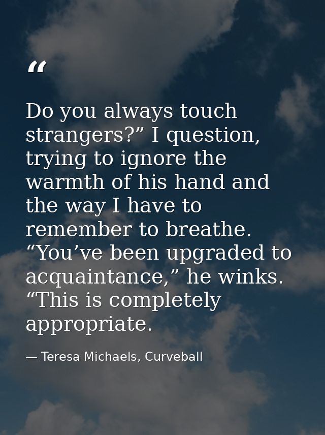 Do you always touch strangers?” I question, trying to ignore the warmth of his hand and the way I have to remember to br — Teresa Michaels, Curveball