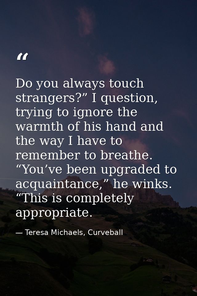 Do you always touch strangers?” I question, trying to ignore the warmth of his hand and the way I have to remember to br — Teresa Michaels, Curveball