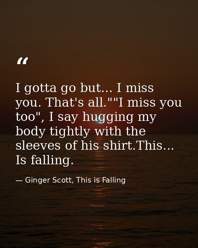 I gotta go but... I miss you. That's all.""I miss you too", I say hugging my body tightly with the sleeves of his shirt. — Ginger Scott, This is Falling