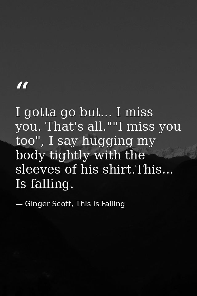 I gotta go but... I miss you. That's all.""I miss you too", I say hugging my body tightly with the sleeves of his shirt. — Ginger Scott, This is Falling