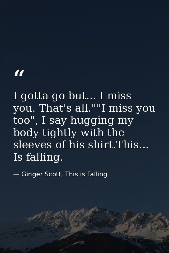 I gotta go but... I miss you. That's all.""I miss you too", I say hugging my body tightly with the sleeves of his shirt. — Ginger Scott, This is Falling