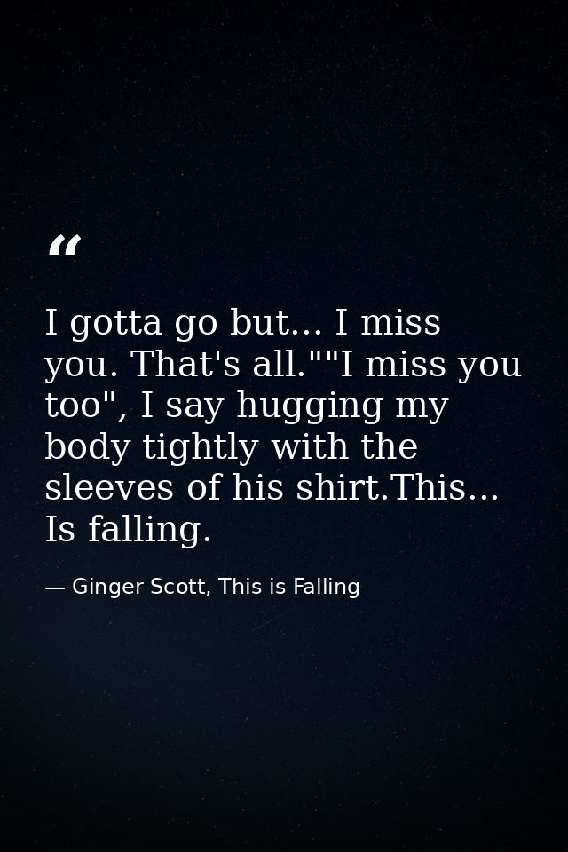 I gotta go but... I miss you. That's all.""I miss you too", I say hugging my body tightly with the sleeves of his shirt. — Ginger Scott, This is Falling