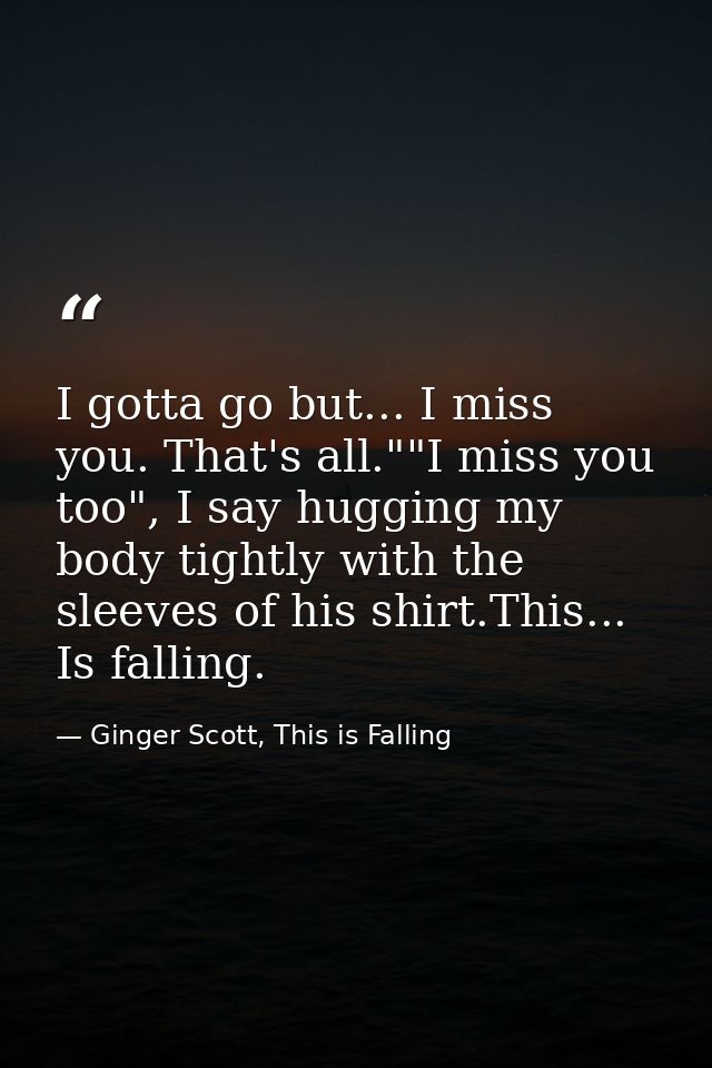 I gotta go but... I miss you. That's all.""I miss you too", I say hugging my body tightly with the sleeves of his shirt. — Ginger Scott, This is Falling