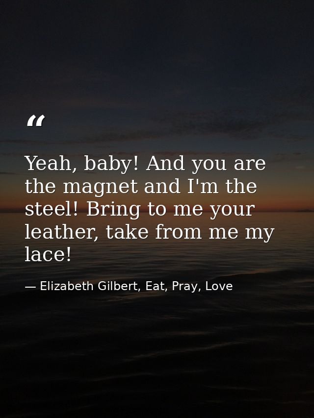 Yeah, baby! And you are the magnet and I'm the steel! Bring to me your leather, take from me my lace! — Elizabeth Gilbert, Eat, Pray, Love