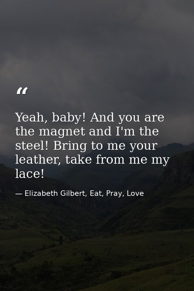 Yeah, baby! And you are the magnet and I'm the steel! Bring to me your leather, take from me my lace! — Elizabeth Gilbert, Eat, Pray, Love