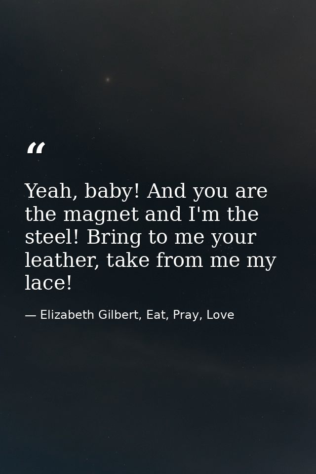 Yeah, baby! And you are the magnet and I'm the steel! Bring to me your leather, take from me my lace! — Elizabeth Gilbert, Eat, Pray, Love