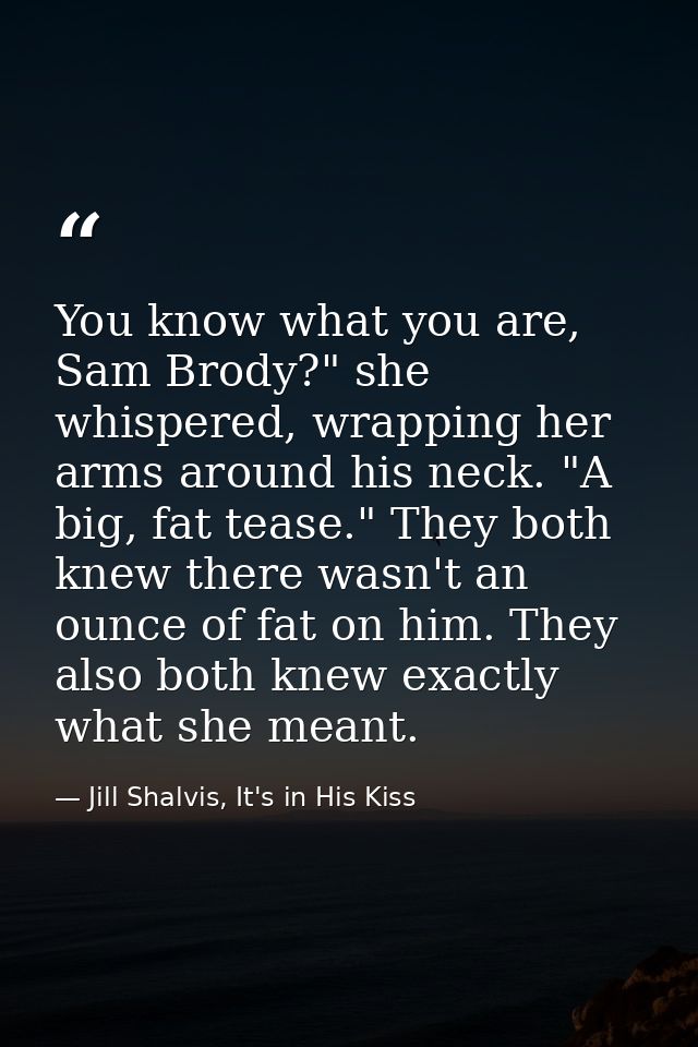 You know what you are, Sam Brody?" she whispered, wrapping her arms around his neck. "A big, fat tease." They both knew  — Jill Shalvis, It's in His Kiss
