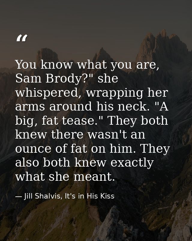 You know what you are, Sam Brody?" she whispered, wrapping her arms around his neck. "A big, fat tease." They both knew  — Jill Shalvis, It's in His Kiss