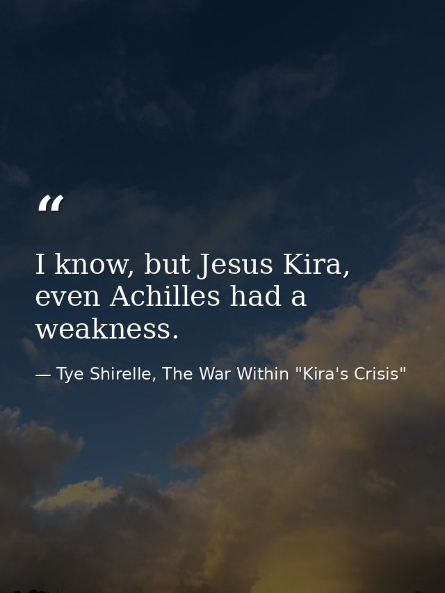 I know, but Jesus Kira, even Achilles had a weakness. — Tye Shirelle, The War Within "Kira's Crisis"