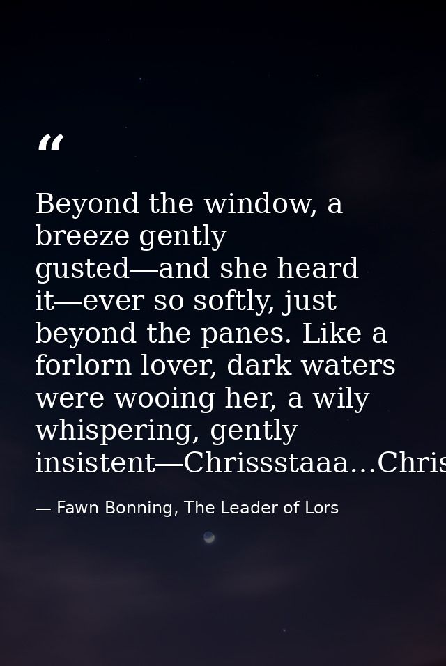 Beyond the window, a breeze gently gusted―and she heard it―ever so softly, just beyond the panes. Like a forlorn lover,  — Fawn Bonning, The Leader of Lors