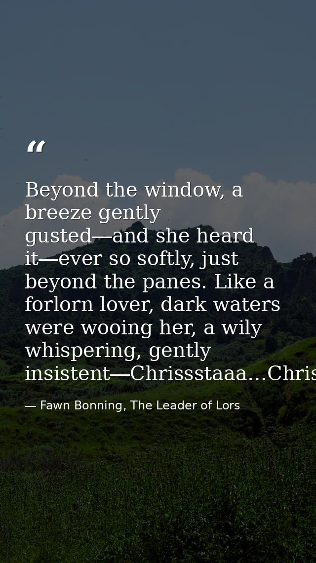 Beyond the window, a breeze gently gusted―and she heard it―ever so softly, just beyond the panes. Like a forlorn lover,  — Fawn Bonning, The Leader of Lors