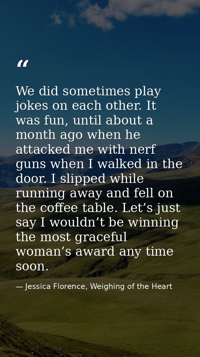 We did sometimes play jokes on each other. It was fun, until about a month ago when he attacked me with nerf guns when I — Jessica Florence, Weighing of the Heart