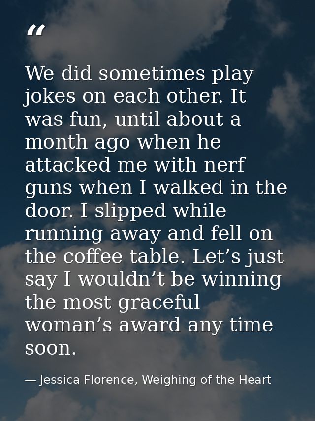 We did sometimes play jokes on each other. It was fun, until about a month ago when he attacked me with nerf guns when I — Jessica Florence, Weighing of the Heart