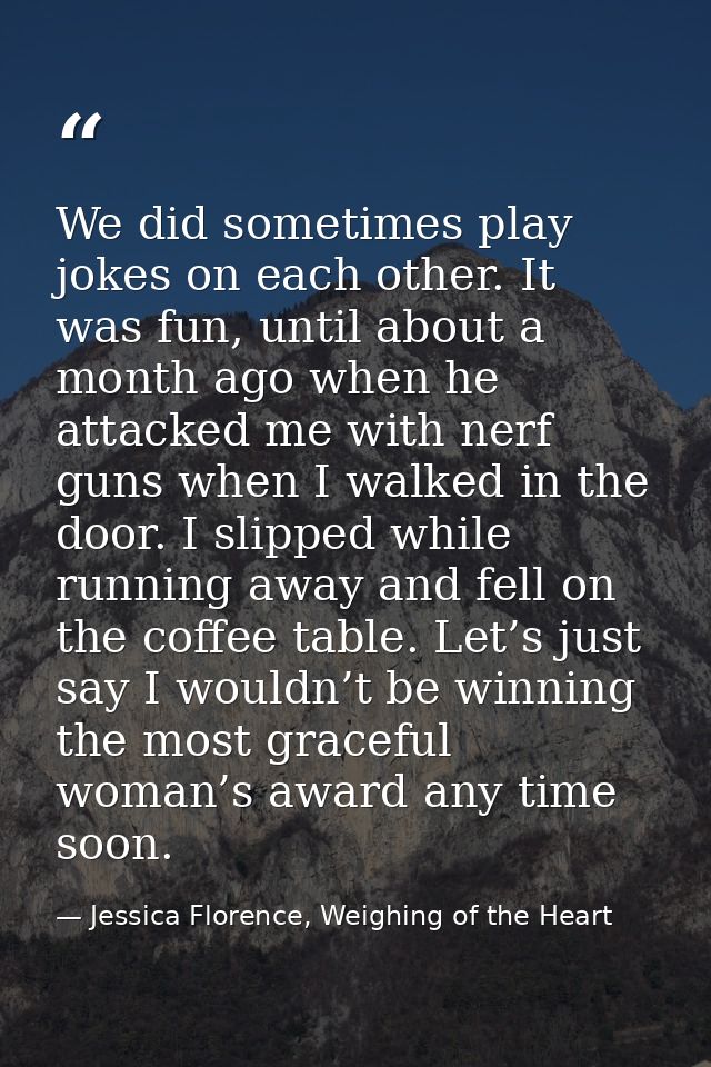 We did sometimes play jokes on each other. It was fun, until about a month ago when he attacked me with nerf guns when I — Jessica Florence, Weighing of the Heart
