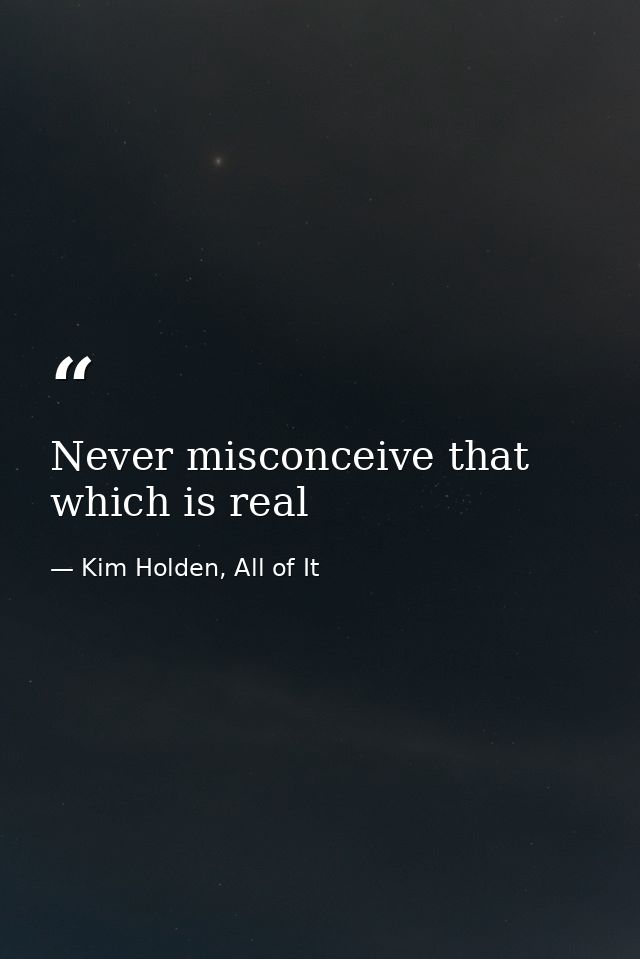 Never misconceive that which is real — Kim Holden, All of It