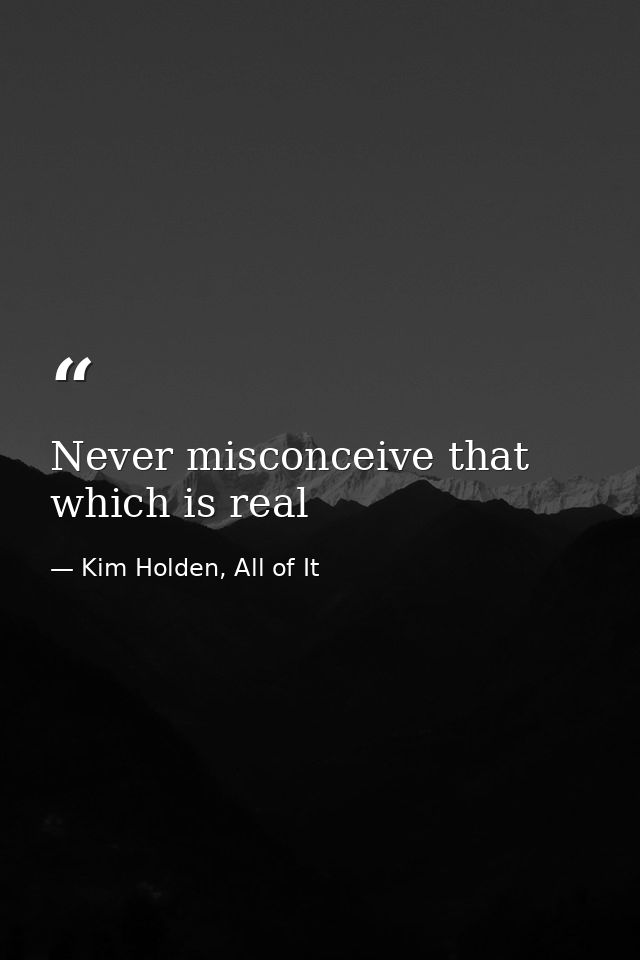 Never misconceive that which is real — Kim Holden, All of It