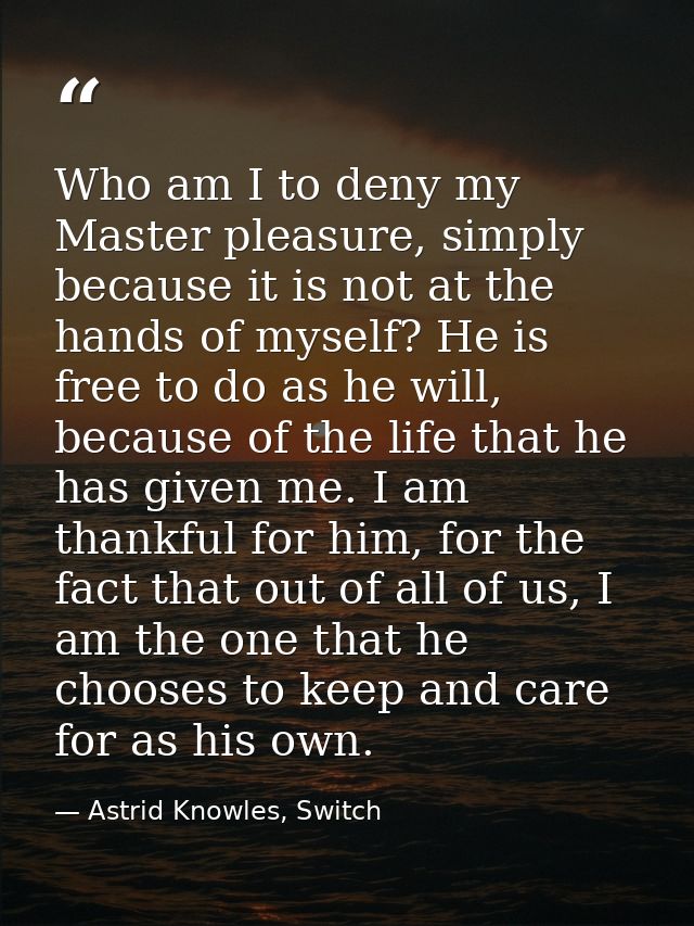 Who am I to deny my Master pleasure, simply because it is not at the hands of myself? He is free to do as he will, becau — Astrid Knowles, Switch