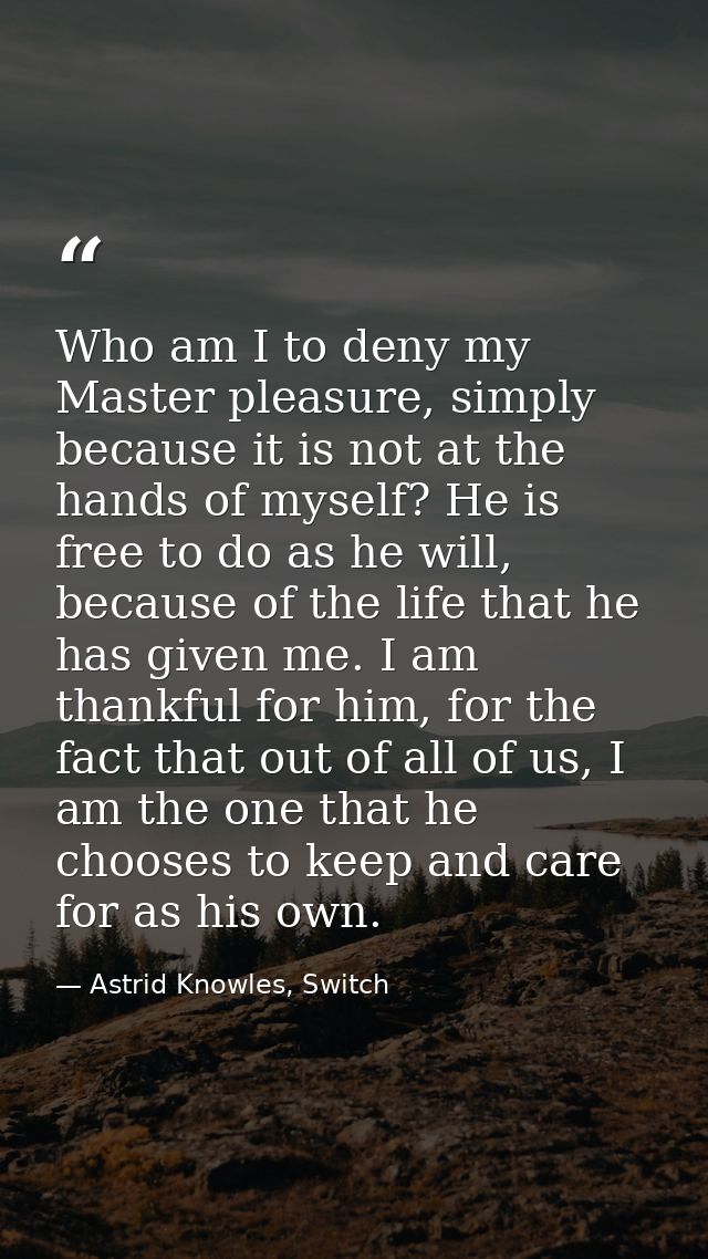 Who am I to deny my Master pleasure, simply because it is not at the hands of myself? He is free to do as he will, becau — Astrid Knowles, Switch
