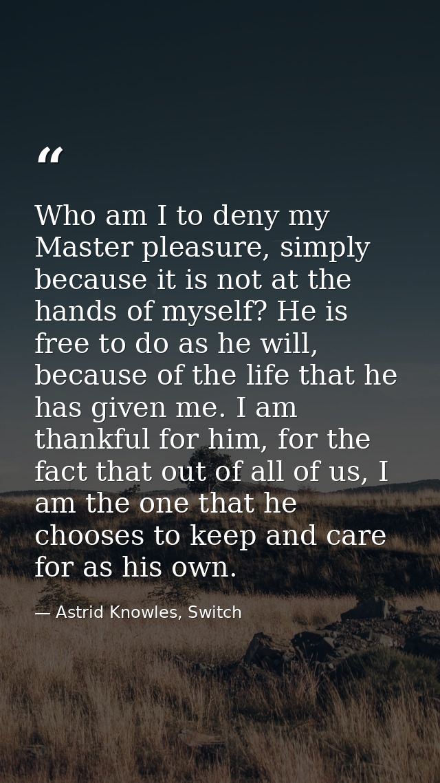 Who am I to deny my Master pleasure, simply because it is not at the hands of myself? He is free to do as he will, becau — Astrid Knowles, Switch