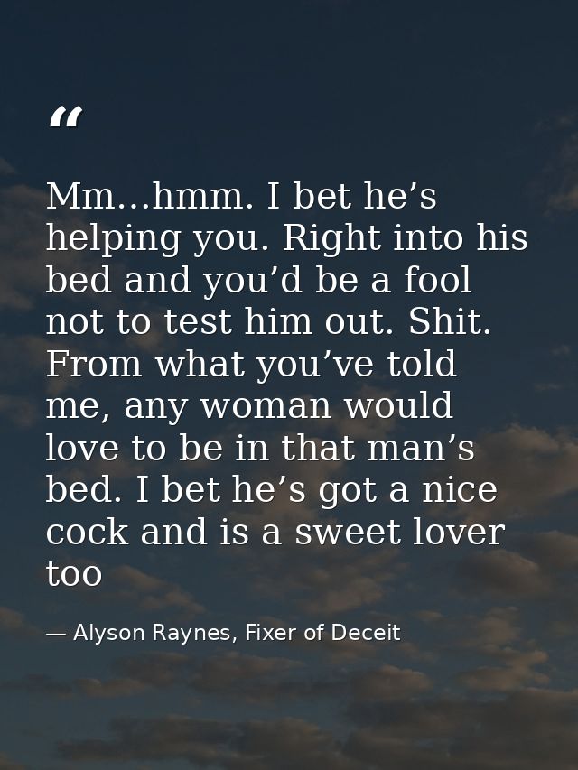 Mm…hmm. I bet he’s helping you. Right into his bed and you’d be a fool not to test him out. Shit. From what you’ve told  — Alyson Raynes, Fixer of Deceit