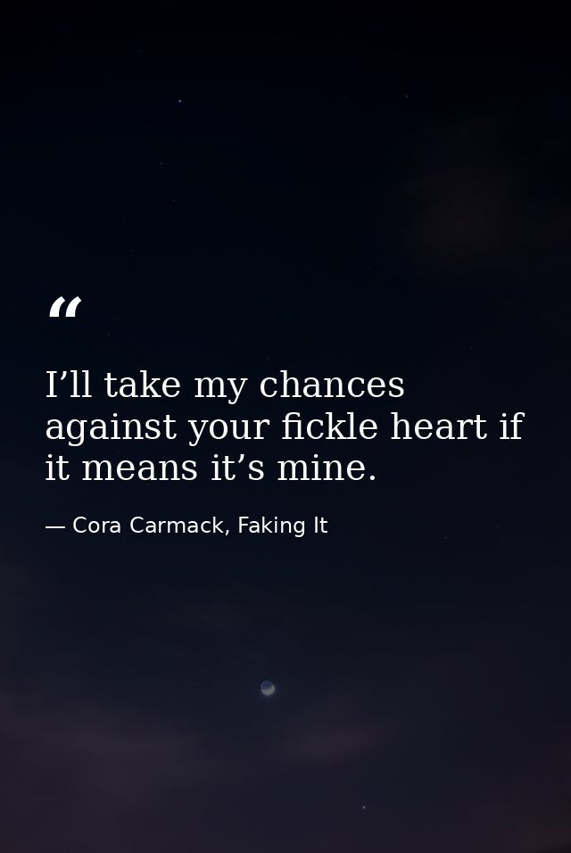 I’ll take my chances against your fickle heart if it means it’s mine. — Cora Carmack, Faking It