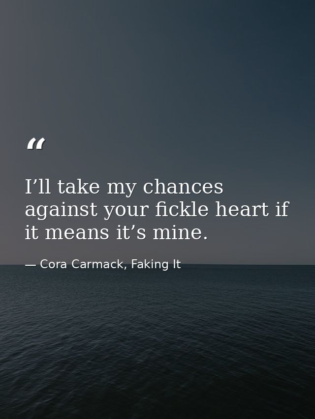 I’ll take my chances against your fickle heart if it means it’s mine. — Cora Carmack, Faking It
